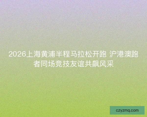 2026上海黄浦半程马拉松开跑 沪港澳跑者同场竞技友谊共飙风采
