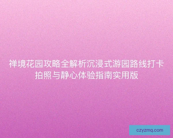 禅境花园攻略全解析沉浸式游园路线打卡拍照与静心体验指南实用版