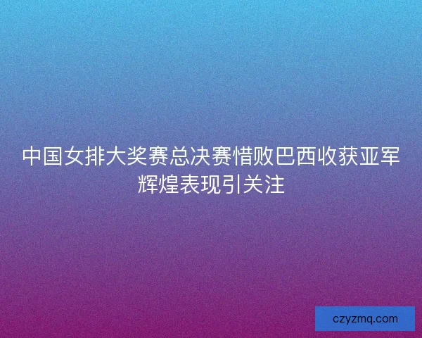 中国女排大奖赛总决赛惜败巴西收获亚军辉煌表现引关注