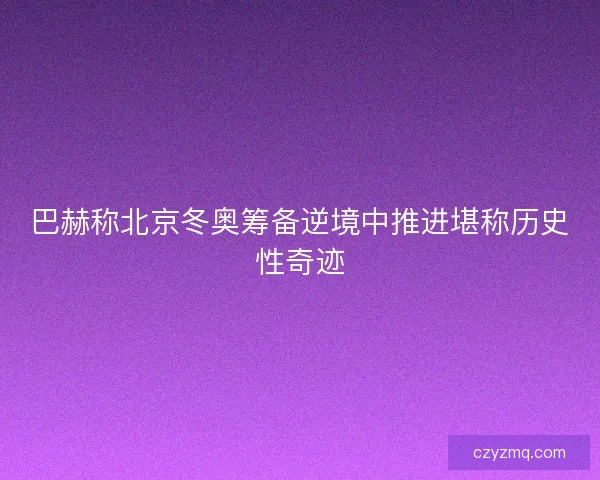 巴赫称北京冬奥筹备逆境中推进堪称历史性奇迹